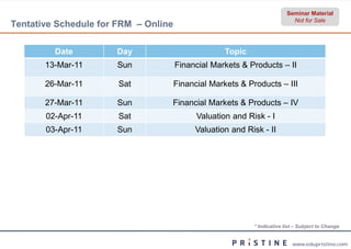 Seminar Material
                                                                            Not for Sale
Tentative Schedule for FRM – Online

         Date         Day                           Topic
       13-Mar-11      Sun             Financial Markets & Products – II

       26-Mar-11       Sat            Financial Markets & Products – III

       27-Mar-11      Sun         Financial Markets & Products – IV
       02-Apr-11       Sat                  Valuation and Risk - I
       03-Apr-11      Sun                  Valuation and Risk - II




                                                            * Indicative list – Subject to Change


                                                                            www.edupristine.com
 