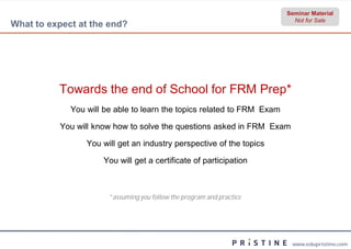 Seminar Material
                                                                          Not for Sale
What to expect at the end?




          Towards the end of School for FRM Prep*
             You will be able to learn the topics related to FRM Exam

          You will know how to solve the questions asked in FRM Exam

                 You will get an industry perspective of the topics

                     You will get a certificate of participation



                       *assuming you follow the program and practice
                        assuming




                                                                         www.edupristine.com
 