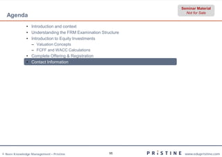 Seminar Material
                                                                Not for Sale
  Agenda
              • Introduction and context
              • Understanding the FRM Examination Structure
              • Introduction to Equity Investments
                 – Valuation Concepts
                 – FCFF and WACC Calculations
              • Complete Offering & Registration
              • Contact Information




© Neev Knowledge Management – Pristine                55       www.edupristine.com
 