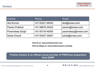Seminar Material
                                                                                                 Not for Sale
  Contact



         Contact                                 Phone                          Email
         Atul Kumar                              +91 93221 94932                atul@eneev.com
         Pawan Prabhat                           +91 98676 25422                pawan@eneev.com
         Paramdeep Singh                         +91 93118 45000                paramdeep@eneev.com
         Sarita Chand                            +91 93427 34627                sarita@eneev.com

                                            Visit Us on: www.pristinecareers.com
                                            Visit our Blogs on: www.pristinecareers.com/blog




            Pristine Careers is an official course provider of FRM Exam preparation
                                             from GARP


© Neev Knowledge Management – Pristine Careers               56                                 www.edupristine.com
 