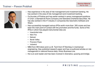 Seminar Material
                                                                                    Not for Sale
Trainer – Pawan Prabhat

                  – Has experience in the area of risk management and investment banking. He
                    has worked in the area of risk management and investment banking.
                  – Co-founder of Pristine and has earlier worked in senior management positions
                        founder
                    in Crisil- a Standard & Poors Company and Standard Chartered Securities. He
                    has also worked in the IT industry in companies like Geometric Software and
                    Wipro.
                  – Has successfully managed various IPOs worth more than 300 crores and has
                    been the main point of contact with the promoters and the funds. Some of the
                    IPOs in which has played instrumental roles are
                    •   Insecticide India
                    •   Nitin Fire
                    •   Nelcast
                    •   Barak Valley
                    •   Precision Pipes
                    •   Indowind
                  – MBA from IIM Indore and is a B. Tech from IIT Bombay in mechanical
                    engineering. Has published research paper and has co
                                                                       co-authored articles on risk
                    management in national finance daily Hindu Business Line
                                                    daily-
                  – He is an avid reader and has been involved in dramatics, quizzing and bridge.




                                            7                                      www.edupristine.com
 