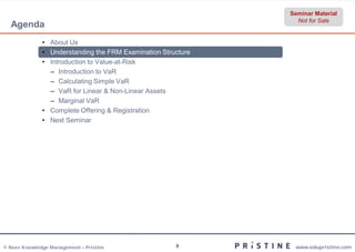 Seminar Material
                                                                Not for Sale
  Agenda
              • About Us
              • Understanding the FRM Examination Structure
              • Introduction to Value-at-Risk
                – Introduction to VaR
                – Calculating Simple VaR
                – VaR for Linear & Non-Linear Assets
                – Marginal VaR
              • Complete Offering & Registration
              • Next Seminar




© Neev Knowledge Management – Pristine                9        www.edupristine.com
 