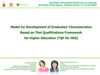 Model for Development of Graduates’ Characteristics
Based on Thai Qualifications Framework
for Higher Education (TQF for HEd)
Twentieth International Conference on Learning
University of the Aegean, Rhodes, Greece. 11-13 July 2013
Chantana Papattha
Instructor,
Department of Multimedia Technology,
Faculty of Mass Communication Technology,
Rajamangala University of Technology Phra Nakhon,
Thailand.
Namon Jeerungsuwan, Ph.D.
Director,
Information and Communication Technology for Education,
Faculty of Technical Education,
King Mongkut’s University of Technology North Bangkok,
Thailand.
 