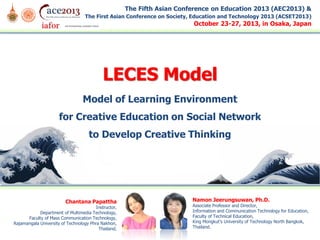 The Fifth Asian Conference on Education 2013 (AEC2013) &
The First Asian Conference on Society, Education and Technology 2013 (ACSET2013)

October 23-27, 2013, in Osaka, Japan

LECES Model
Model of Learning Environment
for Creative Education on Social Network
to Develop Creative Thinking

Chantana Papattha

Instructor,
Department of Multimedia Technology,
Faculty of Mass Communication Technology,
Rajamangala University of Technology Phra Nakhon,
Thailand.

Namon Jeerungsuwan, Ph.D.

Associate Professor and Director,
Information and Communication Technology for Education,
Faculty of Technical Education,
King Mongkut’s University of Technology North Bangkok,
Thailand.

 