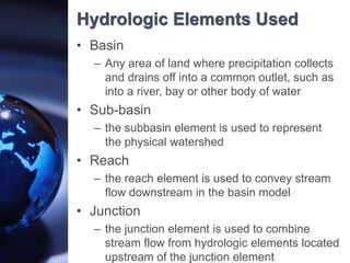 Hydrologic Elements Used
• Basin
– Any area of land where precipitation collects
and drains off into a common outlet, such as
into a river, bay or other body of water
• Sub-basin
– the subbasin element is used to represent
the physical watershed
• Reach
– the reach element is used to convey stream
flow downstream in the basin model
• Junction
– the junction element is used to combine
stream flow from hydrologic elements located
upstream of the junction element
 