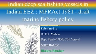 Indian deep sea fishing vessels in
Indian EEZ : MFRAct 1981 : draft
marine fishery policy
Submitted to:
Dr. K.L. Mathew
Dept. Head of FRM, COF, Veraval
Submitted by:
Bhukya Bhaskar
 