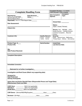 Complaint Handling Form FRM-820.90
Page 1 of 1 Confidential
Complaint Handling Form
Complaint Number: C12-NNNN
CAPA Number: CAR12-NNNN
Reported by:_______ Date Received:__
Service Num/GP-ERP:__ RMA#___
Service Report Num:___
Date Complaint
Opened:
Complaint
Type:
Reportable: Y/N If Y, FDA Report Date:_______
Risk Assessment:
-----------------------------------------------------------------------------------------------
Patient Info:
Closed Date: __________
Status:
(Open, Closed, Review)
Source: Test , R&D/Mfg , Audit ,
Quality Records , Cal/Eqpt Records ,
Customer Complaints , Returned
Product
Customer Info: Quality Element:
Product /Process
Quality Service
Severity:
Death , Serious Injury , Malfunction
Product Issue , Serious , Non-serious
Product Type: S____
Product Info:
Qty:
Date Product Received:
Serial Number: Install Date:
Last Service Date:
Complaint Description:
Immediate Correction
Rationale for no further investigation:_
Investigation and Root Cause (Attach any supporting data):
Assigned to:
Date Performed:
Activity Participants:
Action Item and Action Results/Taken (Responsible Person and Target Date):
Effectiveness Check and Date:
CAPA Num: __________ [N/A if not applicable]
NCR Num: __________ [N/A if not applicable]
SCAR Num:__________ [N/A if not applicable]
CAR Owner: (Service/R&D/Mfg/Supplier)________________(Sign)_________(Date)
Reviewer: (QA Mgr)_____________________ ___(Sign)_________(Date)
 