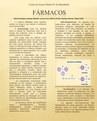 Centro de Ensino Médio 01 de Sobradinho


                              FÁRMACOS
     Bruna Araújo, Larissa Sathler, Luma Lins, Maria Paula, Suzane Neves, Thaís Félix.
       A palavra Fármaco pode significar                  Anti-histamínicos: Os agentes anti-
veneno ou droga e seu estudo é conhecido            histamínicos são utilizados na terapia de
como farmacologia.                                  processos alérgicos associados ao trato
       A farmacologia pode ser definida             respiratório como rinite, resfriado), na cinetose
como o estudo do mecanismo pelo qual a              e vertigem e nas alergias de pele como
função dos sistemas vivos é afetada por             urticária, dermatite de contato e atópica. A
agentes químicos, drogas.                           histamina       é um mediador inflamatório
      Uma droga pode ser definida como              presente nos tecidos encontrados nos grânulos
qualquer substância capaz de produzir uma           no interior de mastócitos como pele, mucosas,
alteração em determinada função biológica           pulmão, mucosa intestinal. Tem como função a
por suas ações químicas. Na maioria dos             secreção gástrica, neurotransmissor do
casos, a molécula da droga interage com uma         sistema nervoso central e papel na quimiotaxia
molécula específica no sistema biológico, que       de leucócitos. A liberação de histamina se dá
desempenha um papel regulador, faz o papel          por diferentes estímulos, como físicos,
de uma molécula receptora.                          químicos, contraste radiológico, polímeros,
        Como a intensidade dos efeitos,             toxinas bacterianas, venenos de cobra e
terapêuticos ou tóxicos, dos medicamentos           imunológicos.
depende da concentração alcançada em seu
sítio de ação, é necessário garantir que o
medicamento        escolhido     atinja,     em
concentrações adequadas, o órgão ou sistema
suscetível ao efeito benéfico requerido. Por
isso é necessário escolher doses que
garantam a chegada e a manutenção das
concentrações terapêuticas junto aos sítios
moleculares de reconhecimento no organismo,
também denominados sítios receptores.
         Se quantidades insuficientes estão
presentes no sítio receptor, o medicamento
pode parecer ser ineficaz mesmo sendo o
                                                    (ESTRUTURA QUÍMICA DE UM ANTI-HISTAMÍNICO)
"certo", falseando, assim, a eficácia do
fármaco escolhido; em uma situação como                       Fexofenadina é um fármaco anti-
esta, o fármaco pode ser descartado                    histamínico usado no tratamento da rinite
erroneamente, sendo que o sucesso                      alérgica e sintomas alérgicos similares. Foi
terapêutico poderia ser alcançado se a dose            desenvolvido como sucessor e alternativa
e/ou o intervalo de administração (posologia)          para a terfenadina, um anti-histamínico com
correta fossem prescritos.                             potenciais de contra indicações sérias.
        Os fármacos podem ser classificados                  Os agentes anti-histamínicos são
como:        Anti-hipertensivo,       Diurético,    classificados por duas gerações, na primeira
Antidepressivo,    Laxante,     Anticoagulante,     geração onde os eram presentes efeitos
Antibiótico, Bactericida, Vitamínico, Anti-         colaterais graves e na segunda geração onde
histamínicos, entre outros.                         esses efeitos foram reduzidos.
 