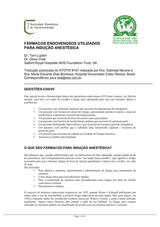  
Page 1 of 10
FÁRMACOS ENDOVENOSOS UTILIZADOS
PARA INDUÇÃO ANESTÉSICA
	
  
Dr. Tom Lupton
Dr. Oliver Pratt
Salford Royal Hospitals NHS Foundation Trust, UK
Tradução autorizada do ATOTW #107 realizada por Dra. Gabriela Nerone e
Dra. Maria Eduarda Dias Brinhosa, Hospital Governador Celso Ramos, Brasil.
Correspondência para sba@sba.com.br
	
  
	
  
QUESTÕES-CHAVE
Este tutorial revisa a farmacologia básica dos anestésicos endovenosos (EV) mais comuns. Ao final do
tutorial, você deve ser capaz de escolher a droga mais apropriada para usar nas situações abaixo e
justificá-las:
▪ Um paciente com obstrução intestinal que necessita de laparotomia de emergência.
▪ Um paciente com história de câncer de laringe, apresentando estridor evidente e sinais de
insuficiência respiratória, necessita de traqueostomia.
▪ Um paciente que necessita de troca de curativo para queimadura
▪ Um paciente com história de insuficiência cardíaca que necessita de anestesia geral
▪ Um paciente desidratado, hipovolêmico, que necessita de anestesia geral de emergência
▪ Um paciente com porfiria que é admitido para herniorrafia inguinal e necessita de
anestesia geral
▪ Um paciente que necessita de sedação na Unidade de Terapia Intensiva
▪ Anestesia no âmbito pré-hospitalar
	
  
O QUE SÃO FÁRMACOS PARA INDUÇÃO ANESTÉSICA?
São fármacos que, quando administrados por via endovenosa em dose adequada, causam rápida perda
de consciência. Isso é frequentemente descrito como “um tempo braço-cérebro”, que significa o tempo
necessário para que o fármaco chegue do local de injeção (geralmente o braço) até o cérebro, seu sítio
de ação.
São utilizados:
▪ Para induzir a anestesia, anteriormente à administração de drogas para manutenção da
anestesia.
▪ Como droga única para procedimentos rápidos.
▪ Para a manutenção da anestesia para procedimentos mais longos por meio de infusão
endovenosa contínua.
▪ Para promover sedação.
O conceito de anestesia endovenosa originou-se em 1932, quando Wesse e Schrapff publicaram seu
relato sobre o uso do hexobarbital, a primeira droga endovenosa de ação rápida. Dois anos depois, em
1934, o tiopental sódico foi introduzido à prática clínica por Waters e Lundy, e ainda é muito utilizado
atualmente. Alguns outros fármacos têm entrado e saído do uso habitual. As drogas mais comuns
utilizadas no momento podem ser classificadas de acordo com sua estrutura química, e incluem:
 