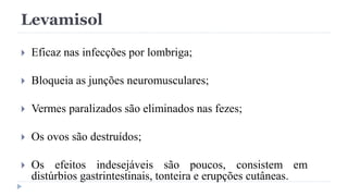 Levamisol
 Eficaz nas infecções por lombriga;
 Bloqueia as junções neuromusculares;
 Vermes paralizados são eliminados nas fezes;
 Os ovos são destruídos;
 Os efeitos indesejáveis são poucos, consistem em
distúrbios gastrintestinais, tonteira e erupções cutâneas.
 