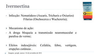 Ivermectina
• Infecção: Nematódeos (Ascaris, Trichuris e Oxiurios)
Filarias (Onchocerca e Wuchereria);
 Mecanismo de ação:
• A droga bloqueia a transmissão neuromuscular e
paralisa do verme;
 Efeitos indesejáveis: Cefaléia, febre, vertigem,
erupções cutâneas .
 