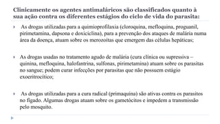 Clinicamente os agentes antimaláricos são classificados quanto à
sua ação contra os diferentes estágios do ciclo de vida do parasita:
 As drogas utilizadas para a quimioprofilaxia (cloroquina, mefloquina, proguanil,
pirimetamina, dapsona e doxiciclina), para a prevenção dos ataques de malária numa
área da doença, atuam sobre os merozoítas que emergem das células hepáticas;
 As drogas usadas no tratamento agudo de malária (cura clínica ou supressiva –
quinina, mefloquina, halofantrina, sulfonas, pirimetamina) atuam sobre os parasitas
no sangue; podem curar infecções por parasitas que não possuem estágio
exoeritrocítico;
 As drogas utilizadas para a cura radical (primaquina) são ativas contra os parasitos
no fígado. Algumas drogas atuam sobre os gametócitos e impedem a transmissão
pelo mosquito.
 