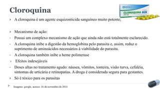 Cloroquina
 A cloroquina é um agente esquizonticida sanguíneo muito potente;
 Mecanismo de ação:
• Possui um complexo mecanismo de ação que ainda não está totalmente esclarecido.
• A cloroquina inibe a digestão da hemoglobina pelo parasita e, assim, reduz o
suprimento de aminoácidos necessários à viabilidade do parasita.
• A cloroquina também inibe a heme polimerase
 Efeitos indesejáveis
• Doses altas no tratamento agudo: náusea, vômitos, tonteira, visão turva, cefaléia,
sintomas de urticária e retinopatias. A droga é considerada segura para gestantes.
 Só é tóxico para os parasitas
 