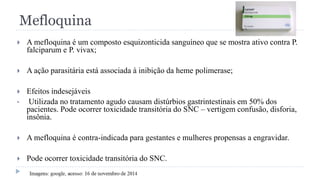 Mefloquina
 A mefloquina é um composto esquizonticida sanguíneo que se mostra ativo contra P.
falciparum e P. vivax;
 A ação parasitária está associada à inibição da heme polimerase;
 Efeitos indesejáveis
• Utilizada no tratamento agudo causam distúrbios gastrintestinais em 50% dos
pacientes. Pode ocorrer toxicidade transitória do SNC – vertigem confusão, disforia,
insônia.
 A mefloquina é contra-indicada para gestantes e mulheres propensas a engravidar.
 Pode ocorrer toxicidade transitória do SNC.
 