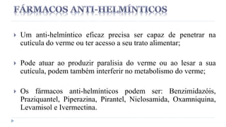  Um anti-helmíntico eficaz precisa ser capaz de penetrar na
cutícula do verme ou ter acesso a seu trato alimentar;
 Pode atuar ao produzir paralisia do verme ou ao lesar a sua
cutícula, podem também interferir no metabolismo do verme;
 Os fármacos anti-helmínticos podem ser: Benzimidazóis,
Praziquantel, Piperazina, Pirantel, Niclosamida, Oxamniquina,
Levamisol e Ivermectina.
 