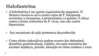 Halofantrina
 A halofantrina é um agente esquizonticida sanguíneo. O
fármaco mostra-se ativo contra cepas de P. falciparum
resistentes a cloroquina, à pirimetamina e à quinina. É eficaz
contra a forma eritrocítica de P. vivax, mas não contra
hipnozoítas.
 Seu mecanismo de ação permanece desconhecido.
 Como efeitos indesejáveis podem ocorrer dor abdominal,
distúrbios gastrintestinais, cefaléia, elevação transitória das
enzimas hepáticas, prurido, alteração no ritmo cardíaco e tosse.
 