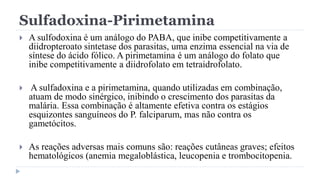 Sulfadoxina-Pirimetamina
 A sulfodoxina é um análogo do PABA, que inibe competitivamente a
diidropteroato sintetase dos parasitas, uma enzima essencial na via de
síntese do ácido fólico. A pirimetamina é um análogo do folato que
inibe competitivamente a diidrofolato em tetraidrofolato.
 A sulfadoxina e a pirimetamina, quando utilizadas em combinação,
atuam de modo sinérgico, inibindo o crescimento dos parasitas da
malária. Essa combinação é altamente efetiva contra os estágios
esquizontes sanguíneos do P. falciparum, mas não contra os
gametócitos.
 As reações adversas mais comuns são: reações cutâneas graves; efeitos
hematológicos (anemia megaloblástica, leucopenia e trombocitopenia.
 
