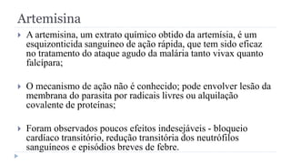 Artemisina
 A artemisina, um extrato químico obtido da artemísia, é um
esquizonticida sanguíneo de ação rápida, que tem sido eficaz
no tratamento do ataque agudo da malária tanto vivax quanto
falcípara;
 O mecanismo de ação não é conhecido; pode envolver lesão da
membrana do parasita por radicais livres ou alquilação
covalente de proteínas;
 Foram observados poucos efeitos indesejáveis - bloqueio
cardíaco transitório, redução transitória dos neutrófilos
sanguíneos e episódios breves de febre.
 