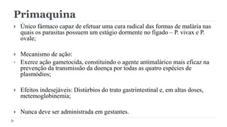 Primaquina
 Único fármaco capaz de efetuar uma cura radical das formas de malária nas
quais os parasitas possuem um estágio dormente no fígado – P. vivax e P.
ovale;
 Mecanismo de ação:
• Exerce ação gametocida, constituindo o agente antimalárico mais eficaz na
prevenção da transmissão da doença por todas as quatro espécies de
plasmódios;
 Efeitos indesejáveis: Distúrbios do trato gastrintestinal e, em altas doses,
metemoglobinemia;
 Nunca deve ser administrada em gestantes.
 