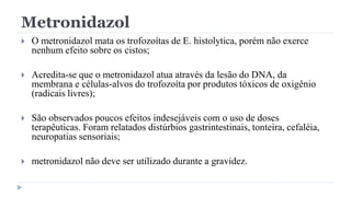 Metronidazol
 O metronidazol mata os trofozoítas de E. histolytica, porém não exerce
nenhum efeito sobre os cistos;
 Acredita-se que o metronidazol atua através da lesão do DNA, da
membrana e células-alvos do trofozoíta por produtos tóxicos de oxigênio
(radicais livres);
 São observados poucos efeitos indesejáveis com o uso de doses
terapêuticas. Foram relatados distúrbios gastrintestinais, tonteira, cefaléia,
neuropatias sensoriais;
 metronidazol não deve ser utilizado durante a gravidez.
 