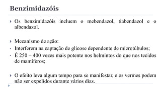 Benzimidazóis
 Os benzimidazóis incluem o mebendazol, tiabendazol e o
albendazol.
 Mecanismo de ação:
• Interferem na captação de glicose dependente de microtúbulos;
• É 250 – 400 vezes mais potente nos helmintos do que nos tecidos
de mamíferos;
 O efeito leva algum tempo para se manifestar, e os vermes podem
não ser expelidos durante vários dias.
 