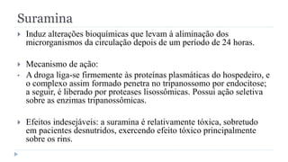 Suramina
 Induz alterações bioquímicas que levam à aliminação dos
microrganismos da circulação depois de um período de 24 horas.
 Mecanismo de ação:
• A droga liga-se firmemente às proteínas plasmáticas do hospedeiro, e
o complexo assim formado penetra no tripanossomo por endocitose;
a seguir, é liberado por proteases lisossômicas. Possui ação seletiva
sobre as enzimas tripanossômicas.
 Efeitos indesejáveis: a suramina é relativamente tóxica, sobretudo
em pacientes desnutridos, exercendo efeito tóxico principalmente
sobre os rins.
 