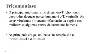Tricomoníase
 O principal microrganismo do gênero Trichomonas
queproduz doenças no ser humano é o T. vaginalis. As
cepas virulentas provocam inflamação da vagina nas
mulheres e, algumas vezes, da uretra nos homens.
 As principais drogas utilizadas na terapia são o
metronidazol e o tinidazol.
 