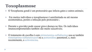 Toxoplasmose
 O Toxoplasma gondi é um protozoário que infecta gatos e outros animais;
 Em muitos indivíduos a toxoplasmose é autolimitada ou até mesmo
assintomática, porém a infecção pelo protozoário ;
 Durante a gravidez pode causar grave doença no feto. Os indivíduos
imunocomprometidos também são muito suscetíveis;
 O tratamento de escolha é com pirimetamina-sulfadiazina; usa-se também
trimetoprima-sulfametoxazol ou a pentamidina parenteral, e, mais
recentemente, a azitromicina.
 