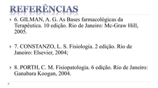  6. GILMAN, A. G. As Bases farmacológicas da
Terapêutica. 10 edição. Rio de Janeiro: Mc-Graw Hill,
2005.
 7. CONSTANZO, L. S. Fisiologia. 2 edição. Rio de
Janeiro: Elsevier, 2004;
 8. PORTH, C. M. Fisiopatologia. 6 edição. Rio de Janeiro:
Ganabara Koogan, 2004.
 