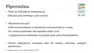 Piperazina
 Pode ser utilizada no tratamento de
infecções pela lombriga e pelo oxiúrus.
 Mecanismo de ação:
• Inibe reversivelmente a transmissão neuromuscular no verme;
• Os vermes paralisados são expelidos ainda vivos
• A piperazina foi susbtituida, em grande parte, pelos benzimidazóis.
 Efeitos indesejáveis: incomuns (dist GI, tontura, urticarias, vertigem ,
parestesias)
 