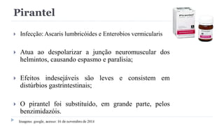 Pirantel
 Infecção: Ascaris lumbricóides e Enterobios vermicularis
 Atua ao despolarizar a junção neuromuscular dos
helmintos, causando espasmo e paralisia;
 Efeitos indesejáveis são leves e consistem em
distúrbios gastrintestinais;
 O pirantel foi substituído, em grande parte, pelos
benzimidazóis.
 