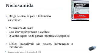 Niclosamida
 Droga de escolha para o tratamento
da teníase;
 Mecanismo de ação:
• Lesa irreverssivelmente o escólex;
• O verme separa-se da parede intestinal e é expelido;
 Efeitos indesejáveis são poucos, infrequentes e
transitórios.
 