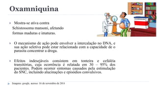 Oxamniquina
 Mostra-se ativa contra
Schistossoma mansoni, afetando
formas maduras e imaturas.
 O mecanismo de ação pode envolver a intercalação no DNA, e
sua ação seletiva pode estar relacionada com a capacidade de o
parasita concentrar a droga.
 Efeitos indesejáveis consistem em tonteira e cefaléia
transitórias, cuja ocorrência é relatada em 30 – 95% dos
pacientes. Podem ocorrer sintomas causados pela estimulação
do SNC, incluindo alucinações e episódios convulsivos.
 