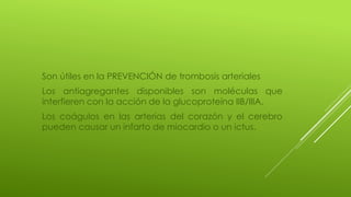 Son útiles en la PREVENCIÓN de trombosis arteriales
Los antiagregantes disponibles son moléculas que
interfieren con la acción de la glucoproteína IIB/IIIA.
Los coágulos en las arterias del corazón y el cerebro
pueden causar un infarto de miocardio o un ictus.
 