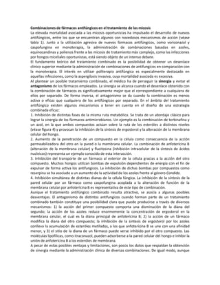 Combinaciones de fármacos antifúngicos en el tratamiento de las micosis
La elevada mortalidad asociada a las micosis oportunistas ha impulsado el desarrollo de nuevos
antifúngicos, entre los que se encuentran algunos con novedosos mecanismos de acción (véase
tabla 1). Junto a la utilización agresiva de nuevos fármacos antifúngicos, como voriconazol y
caspofungina en monoterapia, la administración de combinaciones basadas en azoles,
equinocandinas y polienos frente a las micosis de tratamiento más complejo, como las infecciones
por hongos miceliales oportunistas, está siendo objeto de un intenso debate.
El fundamento teórico del tratamiento combinado es la posibilidad de obtener un desenlace
clínico superior mediante la administración de combinaciones de antifungicos en comparación con
la monoterapia. El interés en utilizar politerapia antifúngica es especialmente destacado en
aquellas infecciones, como la aspergilosis invasiva, cuya mortalidad asociada es excesiva.
Al plantear un posible tratamiento combinado, el médico ha de perseguir la sinergia y evitar el
antagonismo de los fármacos empleados. La sinergia se alcanza cuando el desenlace obtenido con
la combinación de fármacos es significativamente mejor que el correspondiente a cualquiera de
ellos por separado. De forma inversa, el antagonismo se da cuando la combinación es menos
activa o eficaz que cualquiera de los antifúngicos por separado. En el ámbito del tratamiento
antifúngico existen algunos mecanismos a tener en cuenta en el diseño de una estrategia
combinada eficaz:
1. Inhibición de distintas fases de la misma ruta metabólica. Se trata de un abordaje clásico para
lograr la sinergia de los fármacos antimicrobianos. Un ejemplo es la combinación de terbinafina y
un azol, en la que ambos compuestos actúan sobre la ruta de los esteróles a distintos niveles
(véase figura 4) y provocan la inhibición de la síntesis de ergosterol y la alteración de la membrana
celular del hongo.
2. Aumento de la penetración de un compuesto en la célula como consecuencia de la acción
permeabilizadora del otro en la pared o la membrana celular. La combinación de anfoterícina B
(alteración de la membrana celular) y flucitosina (inhibición intracelular de la síntesis de ácidos
nucleicos) representa un ejemplo conocido de esta interacción.
3. Inhibición del transporte de un fármaco al exterior de la célula gracias a la acción del otro
compuesto. Muchos hongos utilizan bombas de expulsión dependientes de energía con el fin de
expulsar de forma activa los antifungicos. La inhibición de dichas bombas por compuestos como
reserpina se ha asociado a un aumento de la actividad de los azoles frente al género Candida.
4. Inhibición simultánea de distintas dianas de la célula fúngica. La inhibición de la síntesis de la
pared celular por un fármaco como caspofungina acoplada a la alteración de función de la
membrana celular por anfoterícina B es representativa de este tipo de combinación.
Aunque el tratamiento antifúngico combinado resulta atractivo, se asocia a algunas posibles
desventajas. El antagonismo de distintos antifungicos cuando forman parte de un tratamiento
combinado también constituye una posibilidad clara que puede producirse a través de diversos
mecanismos: 1) la acción del primer compuesto comporta una disminución de la diana del
segundo; la acción de los azoles reduce enormemente la concentración de ergosterol en la
membrana celular, el cual es la diana principal de anfoterícina B; 2) la acción de un fármaco
modifica la diana del otro compuesto; la inhibición de la síntesis de ergosterol por los azoles
conlleva la acumulación de esteróles metilados, a los que anfoterícina B se une con una afinidad
menor, y 3) el sitio de la diana de un fármaco puede verse inhibido por el otro compuesto. Las
moléculas lipofílicas, como itraconazol, pueden adsorberse a la pared celular del hongo e inhibir la
unión de anfoterícina B a los esteróles de membrana.
A pesar de estas posibles ventajas y limitaciones, son pocos los datos que respaldan la obtención
de sinergia mediante la administración clínica de diversas combinaciones. De igual modo, aunque
 