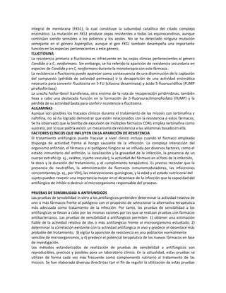 integral de membrana (FKS1), la cual constituye la subunidad catalítica del citado complejo
enzimático. La mutación en FKS1 produce cepas resistentes a todas las equinocandinas, aunque
continúan siendo sensibles a los polienos y los azoles. No se ha detectado ninguna mutación
semejante en el género Aspergillus, aunque el gen FKS1 también desempeña una importante
función en las especies pertenecientes a este género.
FLUCITOSINA
La resistencia primaria a flucitosina es infrecuente en las cepas clínicas pertenecientes al género
Candida o a C. neoformans. Sin embargo, se ha referido la aparición de resistencia secundaria en
especies de Candida y en C, neoformans durante la monoterapia con este fármaco.
La resistencia a flucitosina puede aparecer como consecuencia de una disminución de la captación
del compuesto (pérdida de actividad permeasa) o la desaparición de una actividad enzimática
necesaria para convertir flucitosina en 5-FU (citosina desaminasa) y ácido 5-fluorouridílico (FUMP
pirofosforilasa).
La uracilo fosforribosil transferasa, otra enzima de la ruta de recuperación piridmidinas, también
lleva a cabo una destacada función en la formación de 5-fluorouracilmonofosfato (FUMP) y la
pérdida de su actividad basta para conferir resistencia a flucitosina.
ALILAMINAS
Aunque son posibles los fracasos clínicos durante el tratamiento de las micosis con terbinafina y
naftifina, no se ha logrado demostrar que estén relacionados con la resistencia a estos fármacos.
Se ha observado que la bomba de expulsión de múltiples fármacos CDR1 emplea terbinafina como
sustrato, por lo que podría existir un mecanismo de resistencia a las alilaminas basado en ella.
FACTORES CLÍNICOS QUE INFLUYEN EN LA APARICIÓN DE RESISTENCIA
El tratamiento antifúngico puede fracasar a nivel clínico incluso cuando el fármaco empleado
disponga de actividad frente al hongo causante de la infección. La compleja interacción del
organismo anfitrión, el fármaco y el patógeno fúngico se ve influida por diversos factores, como el
estado inmunitario del anfitrión, la localización y la gravedad de la infección, la presencia de un
cuerpo extraño (p. ej., catéter, injerto vascular), la actividad del fármaco en el foco de la infección,
la dosis y la duración del tratamiento, y el cumplimiento terapéutico. Es preciso recordar que la
presencia de neutrófilos, la administración de fármacos inmunomoduladores, las infecciones
concomitantes (p. ej., por VIH), las intervenciones quirúrgicas, y la edad y el estado nutricional del
sujeto pueden revestir una importancia mayor en el desenlace de la infección que la capacidad del
antifúngico de inhibir o destruir el microorganismo responsable del proceso.

PRUEBAS DE SENSIBILIDAD A ANTIFUNGICOS
Las pruebas de sensibilidad in vitro a los antifúngicos pretenden determinar la actividad relativa de
uno o más fármacos frente al patógeno con el propósito de seleccionar la alternativa terapéutica
más adecuada como tratamiento de la infección. Por tanto, las pruebas de sensibilidad a los
antifúngicos se llevan a cabo por las mismas razones por las que se realizan pruebas con fármacos
antibacterianos. Las pruebas de sensibilidad a antifúngicos permiten: 1) obtener una estimación
fiable de la actividad relativa de dos o más antifúngicos frente al microorganismo estudiado; 2)
determinar la correlación existente con la actividad antifúngica in vivo y predecir el desenlace más
probable del tratamiento; 3) vigilar la aparición de resistencia en una población normalmente
sensible de microorganismos, y 4) predecir el potencial terapéutico de los nuevos fármacos en fase
de investigación.
Los métodos estandarizados de realización de pruebas de sensibilidad a antifúngicos son
reproducibles, precisos y posibles para un laboratorio clínico. En la actualidad, estas pruebas se
utilizan de forma cada vez más frecuente como complemento rutinario al tratamiento de las
micosis. Se han elaborado diversas directrices con el fin de regular la utilización de estas pruebas
 