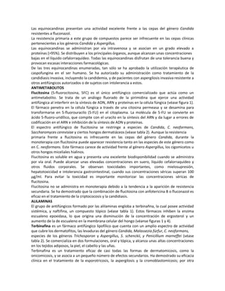 Las equinocandinas presentan una actividad excelente frente a las cepas del género Candida
resistentes a fluconazol.
La resistencia primaria a este grupo de compuestos parece ser infrecuente en las cepas clínicas
pertenecientes a los géneros Candida y Aspergillus.
Las equinocandinas se administran por vía intravenosa y se asocian en un grado elevado a
proteínas (>95%). Se distribuyen a los principales órganos, aunque alcanzan unas concentraciones
bajas en el líquido cefalorraquídeo. Todas las equinocandinas disfrutan de una tolerancia buena y
provocan escasas interacciones farmacológicas.
De las tres equinocandinas enumeradas, tan sólo se ha aprobado la utilización terapéutica de
caspofungina en el ser humano. Se ha autorizado su administración como tratamiento de la
candidiasis invasiva, incluyendo la candidemia, y de pacientes con aspergilosis invasiva resistente a
otros antifúngicos autorizados o de sujetos con intolerancia a estos.
ANTIMETABOLITOS
Flucitosina (5-fluorocitosina, 5FC) es el único antifúngico comercializado que actúa como un
antimetabolito. Se trata de un análogo fluorado de la pirimidina que ejerce una actividad
antifüngica al interferir en la síntesis de ADN, ARN y proteínas en la célula fúngica (véase figura 1).
El fármaco penetra en la célula fúngica a través de una citosina permeasa y se desamina para
transformarse en 5-fluorouracilo (5-FU) en el citoplasma. La molécula de 5-FU se convierte en
ácido 5-fluoro-uridílico, que compite con el uracilo en la síntesis del ARN y da lugar a errores de
codificación en el ARN e inhibición de la síntesis de ADN y proteínas.
El espectro antifúngico de flucitosina se restringe a especies de Candida, C. neoformans,
Saccharomyces cerevisiae y ciertos hongos dermatiáceos (véase tabla 2). Aunque la resistencia
primaria frente a flucitosina es infrecuente en las cepas del género Candida, durante la
monoterapia con flucitosina puede aparecer resistencia tanto en las especies de este género como
en C. neoformans. Este fármaco carece de actividad frente al género Aspergillus, los cigomicetos u
otros hongos miceliales hialinos.
Flucitosina es soluble en agua y presenta una excelente biodisponibilidad cuando se administra
por vía oral. Puede alcanzar unas elevadas concentraciones en suero, líquido cefalorraquídeo y
otros fluidos corporales. Se observan toxicidades importantes, como mielosupresión,
hepatotoxicidad e intolerancia gastrointestinal, cuando sus concentraciones séricas superan 100
µg/ml. Para evitar la toxicidad es importante monitorizar las concentraciones séricas de
flucitosina.
Flucitosina no se administra en monoterapia debido a la tendencia a la aparición de resistencia
secundaria. Se ha demostrado que la combinación de flucitosina con anfotericina B o fluconazol es
eficaz en el tratamiento de la criptococosis y la candidiasis.
ALILAMINAS
El grupo de antifúngicos formado por las alilaminas engloba a terbinañna, la cual posee actividad
sistémica, y naftifina, un compuesto tópico (véase tabla 1). Estos fármacos inhiben la enzima
escualeno epoxidasa, lo que origina una disminución de la concentración de ergosterol y un
aumento de la de escualeno en la membrana celular del hongo (véanse figuras 1 y 4).
Terbinafina es un fármaco antifúngico lipofílico que cuenta con un amplio espectro de actividad
que cubre los dermatofitos, las levaduras del género Candida, Malassezia fúrfur, C. neoformans,
especies de los géneros Trichosporon y Aspergillus, S. schenckii, y Penicillium marneffei (véase
tabla 2). Se comercializa en dos formulaciones, oral y tópica, y alcanza unas altas concentraciones
en los tejidos adiposos, la piel, el cabello y las uñas.
Terbinafina es un tratamiento eficaz de casi todas las formas de dermatomicosis, como la
onicomicosis, y se asocia a un pequeño número de efectos secundarios. Ha demostrado su eficacia
clínica en el tratamiento de la esporotricosis, la aspergilosis y la cromoblastomícosis; por otra
 