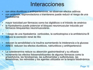 Interacciones
•
•

con otros diuréticos o antihipertensivos, se observan efectos aditivos
con amilorida, espironolactona o triamterene puede reducir el riesgo de una
hipokaliemia

•
•

mayor toxicidad por fármacos como los digitálicos o el trióxido de arsénico
la hipokaliemia puede potenciar el bloqueo neuromuscular inducido por
fármacos bloqueantes neuromusculares.

• ↑ riesgo de una hipokalemia corticoides, la corticotropina o la amfotericina B
• reduce la excreción renal de litio
•
•

reducen la sensibilidad a la insulina aumentando la intolerancia a la glucosa
AINES reducen los efectos diuréticos, natriuréticos y antihipertensivo

•
•

La colesteramina reduce su absorción gastrointestinal y su eficacia
incrementa los efectos fotosensibilizantes de algunos fármacos como la
griseofulvina, las fenotiazinas, las sulfonamidas y sulfonilureas, las
tetraciclinas, los retinoides y los agentes utilizados en la terapìa fotodinámica.
Page 12

 