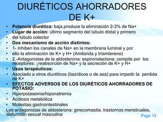 DIURÉTICOS AHORRADORES
DE K+
•
•
•
•
•
•
•

Potencia diurética: baja,produce la eliminación 2-3% de Na+
Lugar de acción: último segmento del túbulo distal y primero
del túbulo colector
Dos mecanismo de acción distintos:
1- Inhiben los canales de Na+ en la membrana luminal y por
ello la eliminación de K+ y H+ (Amilorida y triamtereno)
2.-Antagonistas de la aldosterona: espironolactona: compite por los
receptores: ↓reabsorción de Na+ y la secreción de K+ y H+
• Usos terapéuticos:
• Asociado a otros diuréticos (tiazídicos o de asa) para impedir la perdida
de K+
• EFECTOS ADVERSOS DE LOS DIURÉTICOS AHORRADORES DE
POTASIO:
• Hiperpotasemia/hiponatremia
• Acidosis metabólica
• Molestias gastrointestinales
Los antagonistas de aldosterona: ginecomastia, trastornos menstruales,
disfunción sexual masculina
Page 13

 