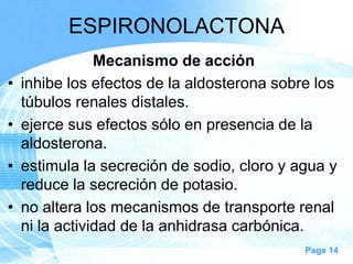 ESPIRONOLACTONA
•

•
•
•

Mecanismo de acción
inhibe los efectos de la aldosterona sobre los
túbulos renales distales.
ejerce sus efectos sólo en presencia de la
aldosterona.
estimula la secreción de sodio, cloro y agua y
reduce la secreción de potasio.
no altera los mecanismos de transporte renal
ni la actividad de la anhidrasa carbónica.
Page 14

 