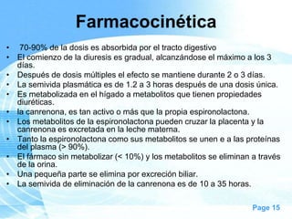 Farmacocinética
• 70-90% de la dosis es absorbida por el tracto digestivo
• El comienzo de la diuresis es gradual, alcanzándose el máximo a los 3
días.
• Después de dosis múltiples el efecto se mantiene durante 2 o 3 días.
• La semivida plasmática es de 1.2 a 3 horas después de una dosis única.
• Es metabolizada en el hígado a metabolitos que tienen propiedades
diuréticas.
• la canrenona, es tan activo o más que la propia espironolactona.
• Los metabolitos de la espironolactona pueden cruzar la placenta y la
canrenona es excretada en la leche materna.
• Tanto la espironolactona como sus metabolitos se unen e a las proteínas
del plasma (> 90%).
• El fármaco sin metabolizar (< 10%) y los metabolitos se eliminan a través
de la orina.
• Una pequeña parte se elimina por excreción biliar.
• La semivida de eliminación de la canrenona es de 10 a 35 horas.
Page 15

 