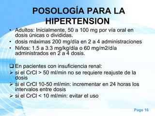 POSOLOGÍA PARA LA
HIPERTENSION
• Adultos: Inicialmente, 50 a 100 mg por vía oral en
dosis únicas o divididas.
• dosis máximas 200 mg/día en 2 a 4 administraciones
• Niños: 1.5 a 3.3 mg/kg/día o 60 mg/m2/día
administrados en 2 a 4 dosis.

 En pacientes con insuficiencia renal:
 si el CrCl > 50 ml/min no se requiere reajuste de la
dosis
 si el CrCl 10-50 ml/min: incrementar en 24 horas los
intervalos entre dosis
 si el CrCl < 10 ml/min: evitar el uso
Page 16

 