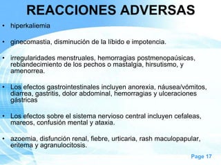 REACCIONES ADVERSAS
• hiperkaliemia

• ginecomastia, disminución de la líbido e impotencia.
• irregularidades menstruales, hemorragias postmenopaúsicas,
reblandecimiento de los pechos o mastalgia, hirsutismo, y
amenorrea.
• Los efectos gastrointestinales incluyen anorexia, náusea/vómitos,
diarrea, gastritis, dolor abdominal, hemorragias y ulceraciones
gástricas

• Los efectos sobre el sistema nervioso central incluyen cefaleas,
mareos, confusión mental y ataxia.
• azoemia, disfunción renal, fiebre, urticaria, rash maculopapular,
eritema y agranulocitosis.
Page 17

 