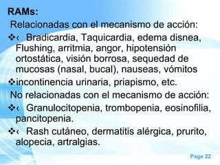 RAMs:
Relacionadas con el mecanismo de acción:
‹ Bradicardia, Taquicardia, edema disnea,
Flushing, arritmia, angor, hipotensión
ortostática, visión borrosa, sequedad de
mucosas (nasal, bucal), nauseas, vómitos
incontinencia urinaria, priapismo, etc.
No relacionadas con el mecanismo de acción:
‹ Granulocitopenia, trombopenia, eosinofilia,
pancitopenia.
‹ Rash cutáneo, dermatitis alérgica, prurito,
alopecia, artralgias.
Page 22

 