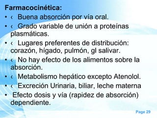 Farmacocinética:
• ‹ Buena absorción por vía oral.
• ‹ Grado variable de unión a proteínas
plasmáticas.
• ‹ Lugares preferentes de distribución:
corazón, hígado, pulmón, gl salivar.
• ‹ No hay efecto de los alimentos sobre la
absorción.
• ‹ Metabolismo hepático excepto Atenolol.
• ‹ Excreción Urinaria, biliar, leche materna
• Efecto dosis y vía (rapidez de absorción)
dependiente.
Page 29

 