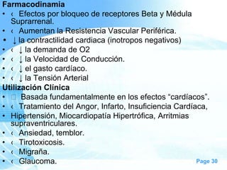 Farmacodinamia
• ‹ Efectos por bloqueo de receptores Beta y Médula
Suprarrenal.
• ‹ Aumentan la Resistencia Vascular Periférica.
• ↓ la contractilidad cardiaca (inotropos negativos)
• ‹ ↓ la demanda de O2
• ‹ ↓ la Velocidad de Conducción.
• ‹ ↓ el gasto cardíaco.
• ‹ ↓ la Tensión Arterial
Utilización Clínica
•  Basada fundamentalmente en los efectos ―cardíacos‖.
• ‹ Tratamiento del Angor, Infarto, Insuficiencia Cardíaca,
• Hipertensión, Miocardiopatía Hipertrófica, Arritmias
supraventriculares.
• ‹ Ansiedad, temblor.
• ‹ Tirotoxicosis.
• ‹ Migraña.
Page 30
• ‹ Glaucoma.

 