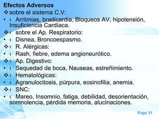 Efectos Adversos
 sobre el sistema C.V:
• ‹ Arritmias, bradicardia, Bloqueos AV, hipotensión,
Insuficiencia Cardíaca.
 ‹ sobre el Ap. Respiratorio:
• ‹ Disnea, Broncoespasmo.
 ‹ R. Alérgicas:
• ‹ Rash, fiebre, edema angioneurótico.
 ‹ Ap. Digestivo:
• ‹ Sequedad de boca, Nauseas, estreñimiento.
 ‹ Hematológicas:
• ‹ Agranulocitosis, púrpura, eosinofilia, anemia.
 ‹ SNC:
• ‹ Mareo, Insomnio, fatiga, debilidad, desorientación,
somnolencia, pérdida memoria, alucinaciones.
Page 31

 