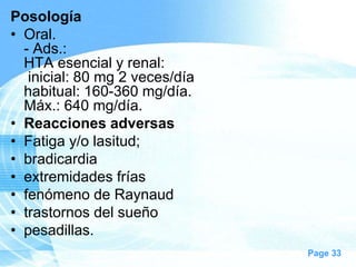 Posología
• Oral.
- Ads.:
HTA esencial y renal:
inicial: 80 mg 2 veces/día
habitual: 160-360 mg/día.
Máx.: 640 mg/día.
• Reacciones adversas
• Fatiga y/o lasitud;
• bradicardia
• extremidades frías
• fenómeno de Raynaud
• trastornos del sueño
• pesadillas.
Page 33

 