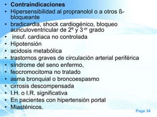 • Contraindicaciones
• Hipersensibilidad al propranolol o a otros ßbloqueante
• bradicardia, shock cardiogénico, bloqueo
auriculoventricular de 2º y 3 er grado
• insuf. cardiaca no controlada
• Hipotensión
• acidosis metabólica
• trastornos graves de circulación arterial periférica
• síndrome del seno enfermo,
• feocromocitoma no tratado
• asma bronquial o broncoespasmo
• cirrosis descompensada
• I.H. o I.R. significativa
• En pacientes con hipertensión portal
• Miasténicos.

Page 34

 