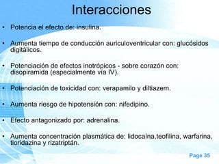 Interacciones
• Potencia el efecto de: insulina.
• Aumenta tiempo de conducción auriculoventricular con: glucósidos
digitálicos.
• Potenciación de efectos inotrópicos - sobre corazón con:
disopiramida (especialmente vía IV).
• Potenciación de toxicidad con: verapamilo y diltiazem.
• Aumenta riesgo de hipotensión con: nifedipino.
• Efecto antagonizado por: adrenalina.
• Aumenta concentración plasmática de: lidocaína,teofilina, warfarina,
tioridazina y rizatriptán.
Page 35

 